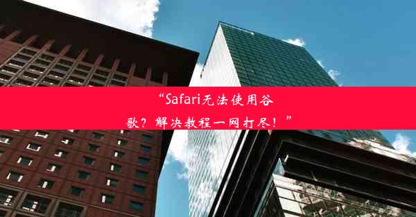 “Safari无法使用谷歌？解决教程一网打尽！”