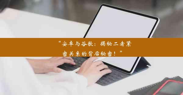 “安卓与谷歌：揭秘二者紧密关系的背后秘密！”