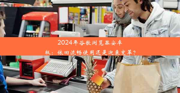 2024年谷歌浏览器安卓版：依旧流畅使用还是迎来变革？