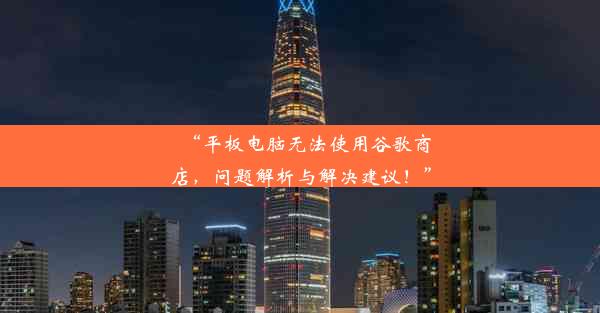 “平板电脑无法使用谷歌商店，问题解析与解决建议！”