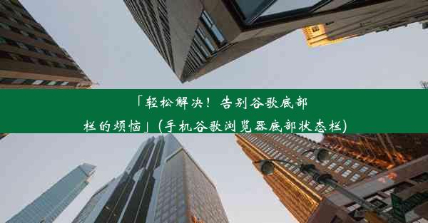 「轻松解决！告别谷歌底部栏的烦恼」(手机谷歌浏览器底部状态栏)