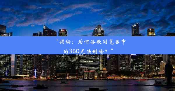 “揭秘：为何谷歌浏览器中的360无法删除？”