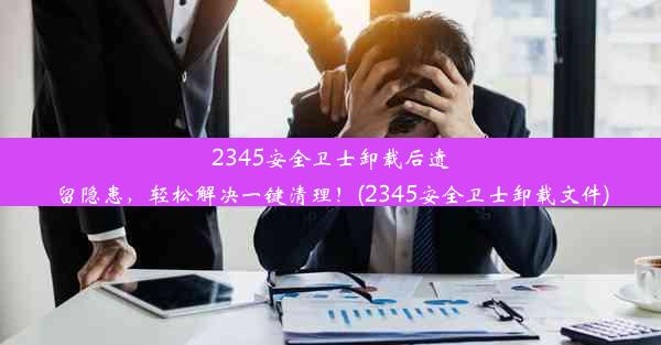 2345安全卫士卸载后遗留隐患，轻松解决一键清理！(2345安全卫士卸载文件)