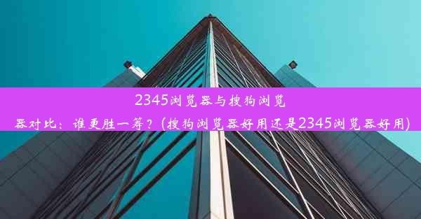 2345浏览器与搜狗浏览器对比：谁更胜一筹？(搜狗浏览器好用还是2345浏览器好用)