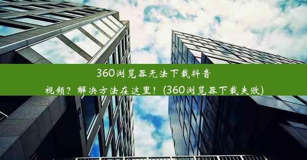 360浏览器无法下载抖音视频？解决方法在这里！(360浏览器下载失败)