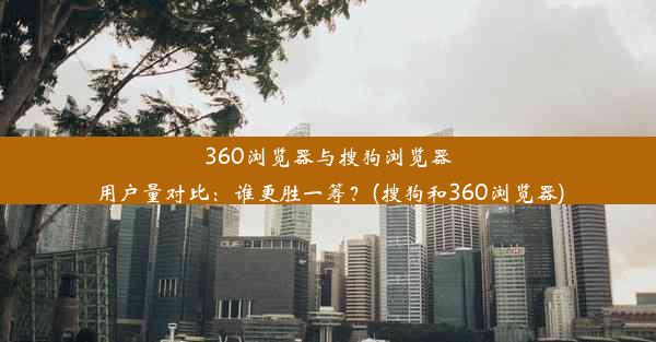 360浏览器与搜狗浏览器用户量对比：谁更胜一筹？(搜狗和360浏览器)