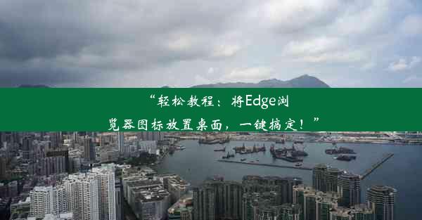 “轻松教程：将Edge浏览器图标放置桌面，一键搞定！”