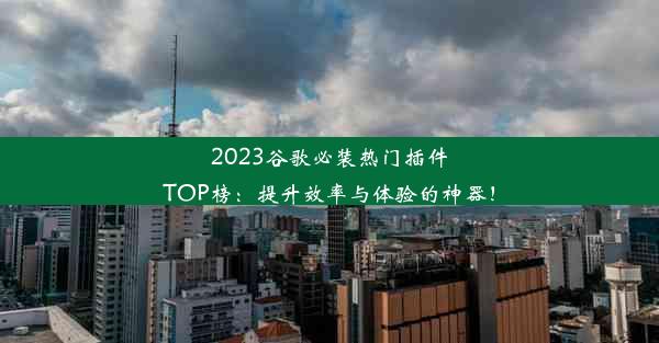 2023谷歌必装热门插件TOP榜：提升效率与体验的神器！