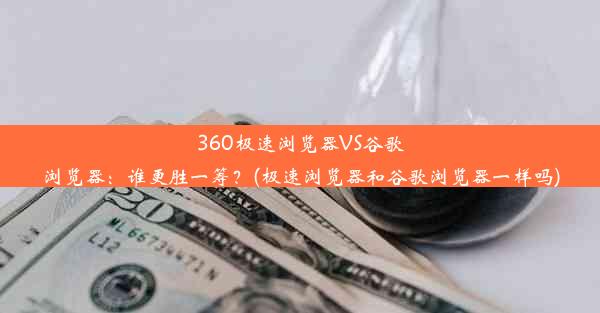 360极速浏览器VS谷歌浏览器：谁更胜一筹？(极速浏览器和谷歌浏览器一样吗)