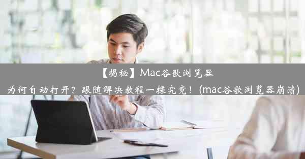 【揭秘】Mac谷歌浏览器为何自动打开？跟随解决教程一探究竟！(mac谷歌浏览器崩溃)