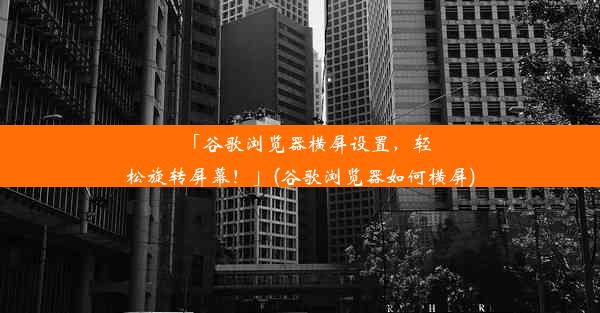 「谷歌浏览器横屏设置，轻松旋转屏幕！」(谷歌浏览器如何横屏)