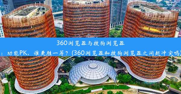 360浏览器与搜狗浏览器：功能PK，谁更胜一筹？(360浏览器和搜狗浏览器之间起冲突吗)