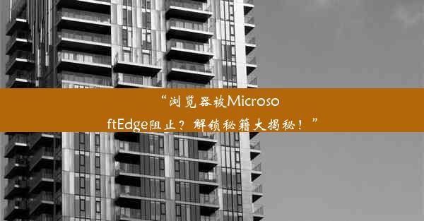 “浏览器被MicrosoftEdge阻止？解锁秘籍大揭秘！”