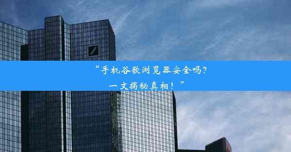 “手机谷歌浏览器安全吗？一文揭秘真相！”