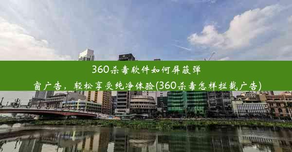 360杀毒软件如何屏蔽弹窗广告，轻松享受纯净体验(360杀毒怎样拦截广告)