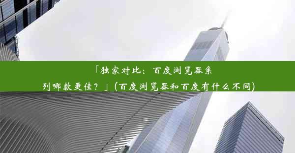 「独家对比：百度浏览器系列哪款更佳？」(百度浏览器和百度有什么不同)