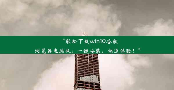 “轻松下载win10谷歌浏览器电脑版：一键安装，快速体验！”