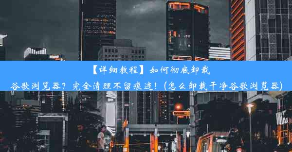 【详细教程】如何彻底卸载谷歌浏览器？完全清理不留痕迹！(怎么卸载干净谷歌浏览器)