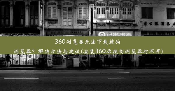 360浏览器无法下载搜狗浏览器？解决方法与建议(安装360后搜狗浏览器打不开)