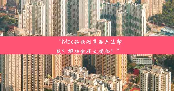 “Mac谷歌浏览器无法卸载？解决教程大揭秘！”