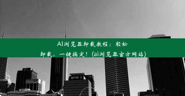 AI浏览器卸载教程：轻松卸载，一键搞定！(ai浏览器官方网站)