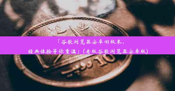 「谷歌浏览器安卓旧版本，经典体验等你重温」(老版谷歌浏览器安卓版)