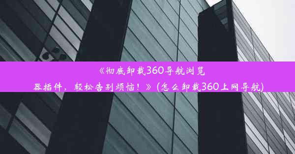 《彻底卸载360导航浏览器插件，轻松告别烦恼！》(怎么卸载360上网导航)