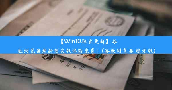 【Win10独家更新】谷歌浏览器最新顶尖版体验来袭！(谷歌浏览器 稳定版)