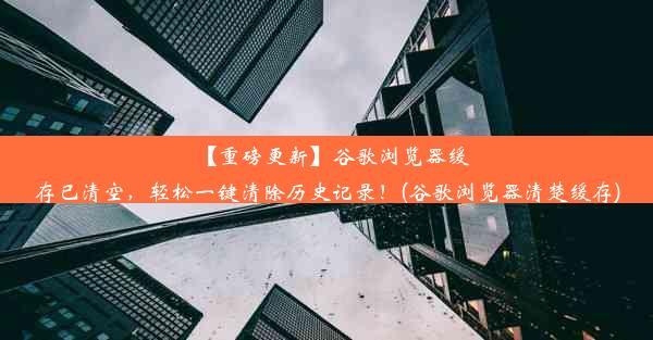 【重磅更新】谷歌浏览器缓存已清空，轻松一键清除历史记录！(谷歌浏览器清楚缓存)