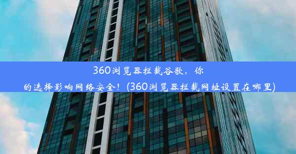 360浏览器拦截谷歌，你的选择影响网络安全！(360浏览器拦截网址设置在哪里)