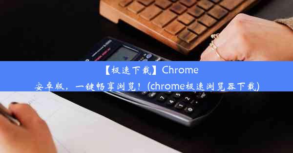 【极速下载】Chrome安卓版，一键畅享浏览！(chrome极速浏览器下载)