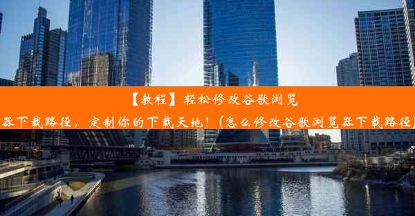 【教程】轻松修改谷歌浏览器下载路径，定制你的下载天地！(怎么修改谷歌浏览器下载路径)