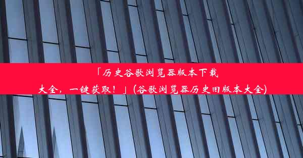 「历史谷歌浏览器版本下载大全，一键获取！」(谷歌浏览器历史旧版本大全)