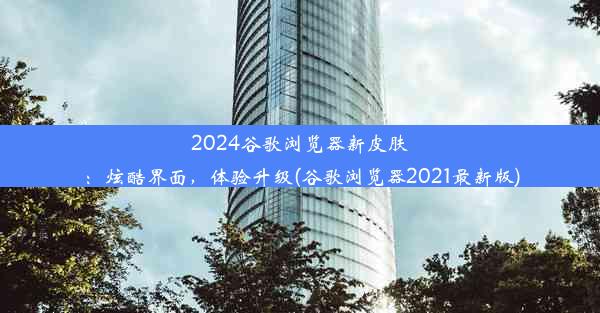 2024谷歌浏览器新皮肤：炫酷界面，体验升级(谷歌浏览器2021最新版)