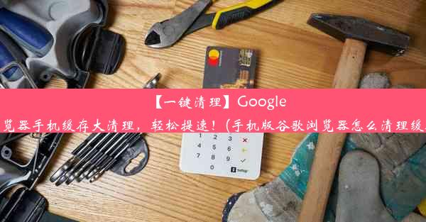 【一键清理】Google浏览器手机缓存大清理，轻松提速！(手机版谷歌浏览器怎么清理缓存)