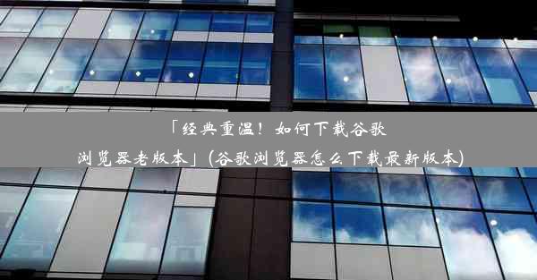 「经典重温！如何下载谷歌浏览器老版本」(谷歌浏览器怎么下载最新版本)