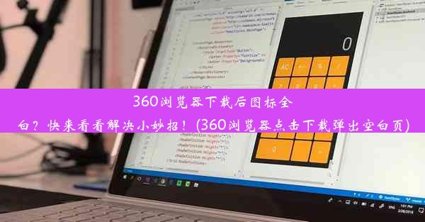 360浏览器下载后图标全白？快来看看解决小妙招！(360浏览器点击下载弹出空白页)