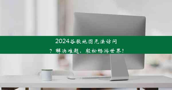 2024谷歌地图无法访问？解决难题，轻松畅游世界！