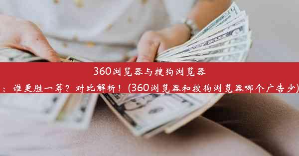 360浏览器与搜狗浏览器：谁更胜一筹？对比解析！(360浏览器和搜狗浏览器哪个广告少)