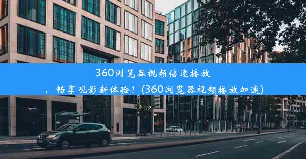 360浏览器视频倍速播放，畅享观影新体验！(360浏览器视频播放加速)