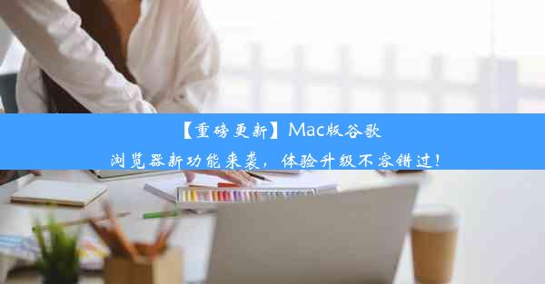 【重磅更新】Mac版谷歌浏览器新功能来袭，体验升级不容错过！