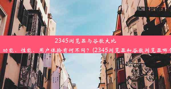 2345浏览器与谷歌大比拼：功能、性能、用户体验有何不同？(2345浏览器和谷歌浏览器哪个好)