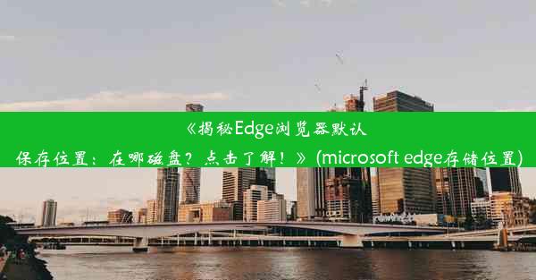 《揭秘Edge浏览器默认保存位置：在哪磁盘？点击了解！》(microsoft edge存储位置)