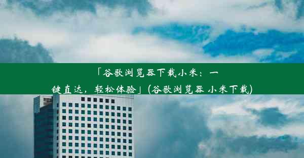 「谷歌浏览器下载小米：一键直达，轻松体验」(谷歌浏览器 小米下载)