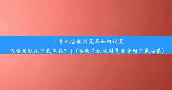 「手机谷歌浏览器如何设置迅雷为默认下载工具？」(谷歌手机版浏览器官网下载安装)