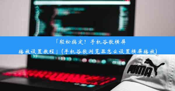 「轻松搞定！手机谷歌横屏播放设置教程」(手机谷歌浏览器怎么设置横屏播放)