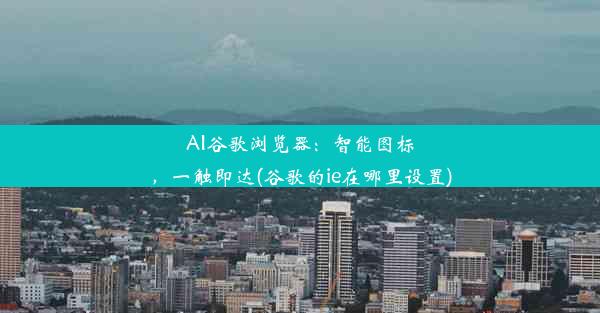 AI谷歌浏览器：智能图标，一触即达(谷歌的ie在哪里设置)