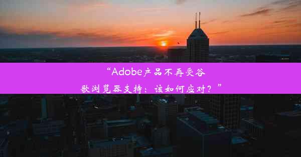 “Adobe产品不再受谷歌浏览器支持：该如何应对？”