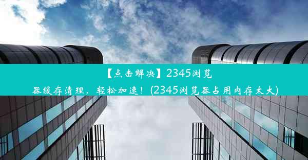 【点击解决】2345浏览器缓存清理，轻松加速！(2345浏览器占用内存太大)