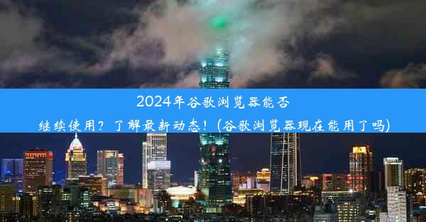 2024年谷歌浏览器能否继续使用？了解最新动态！(谷歌浏览器现在能用了吗)